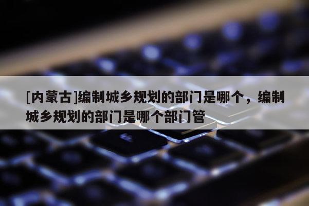 [内蒙古]编制城乡规划的部门是哪个，编制城乡规划的部门是哪个部门管