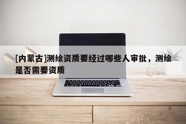 [内蒙古]测绘资质要经过哪些人审批，测绘是否需要资质
