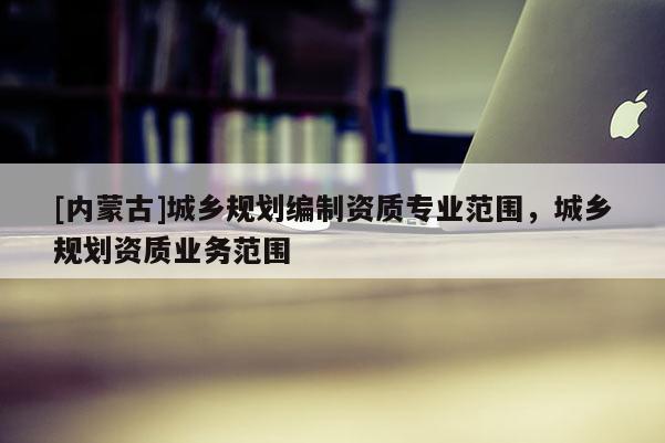 [内蒙古]城乡规划编制资质专业范围，城乡规划资质业务范围