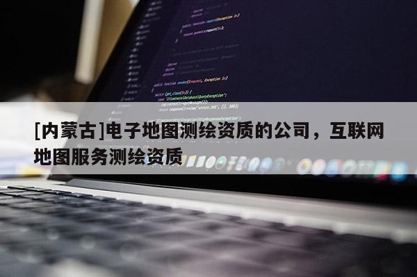 [内蒙古]电子地图测绘资质的公司，互联网地图服务测绘资质