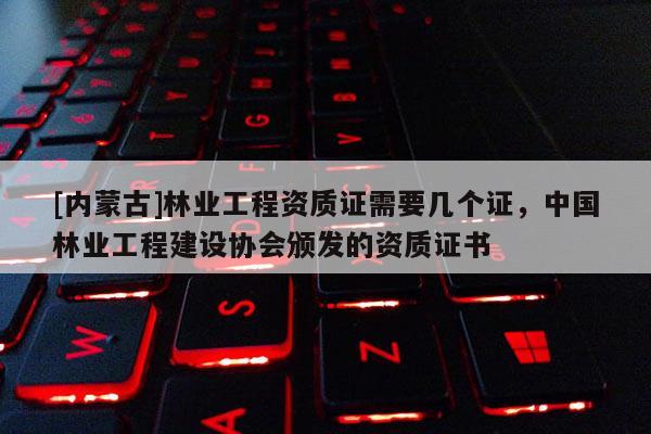 [内蒙古]林业工程资质证需要几个证，中国林业工程建设协会颁发的资质证书