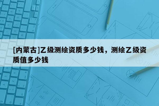[内蒙古]乙级测绘资质多少钱，测绘乙级资质值多少钱