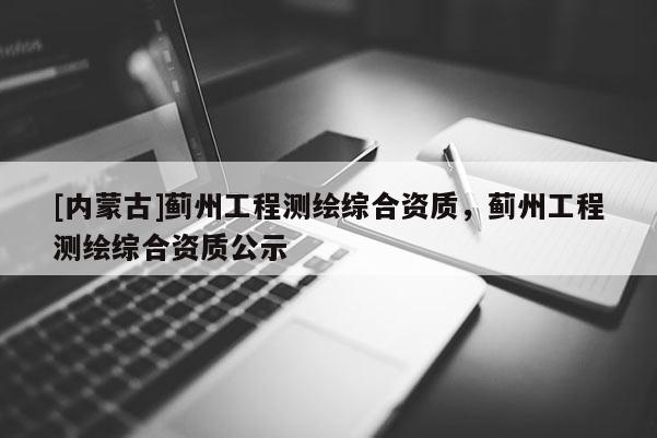 [内蒙古]蓟州工程测绘综合资质，蓟州工程测绘综合资质公示