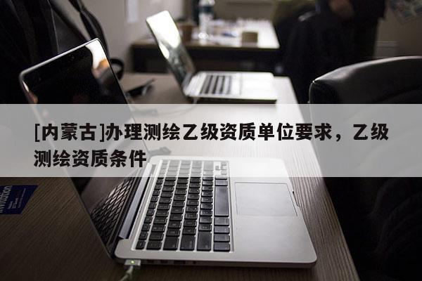 [内蒙古]办理测绘乙级资质单位要求，乙级测绘资质条件
