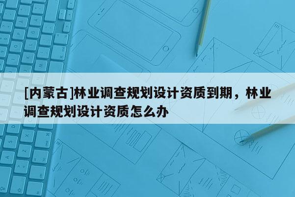 [内蒙古]林业调查规划设计资质到期，林业调查规划设计资质怎么办