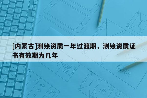 [内蒙古]测绘资质一年过渡期，测绘资质证书有效期为几年