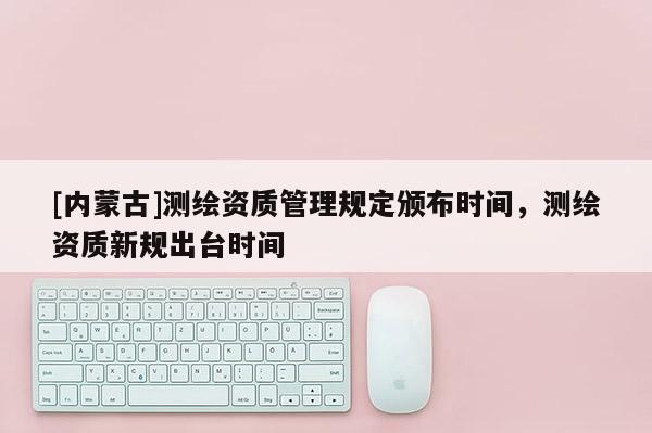 [内蒙古]测绘资质管理规定颁布时间，测绘资质新规出台时间