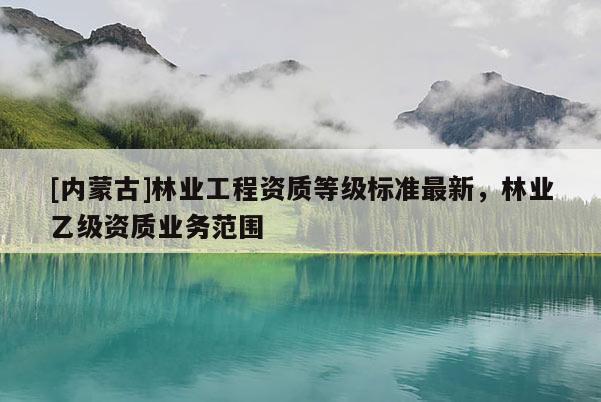 [内蒙古]林业工程资质等级标准最新，林业乙级资质业务范围