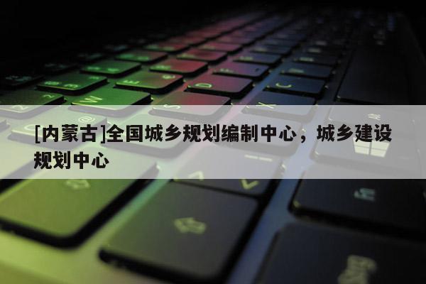 [内蒙古]全国城乡规划编制中心，城乡建设规划中心