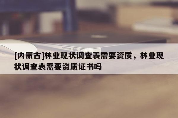 [内蒙古]林业现状调查表需要资质，林业现状调查表需要资质证书吗