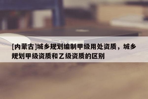 [内蒙古]城乡规划编制甲级用处资质，城乡规划甲级资质和乙级资质的区别