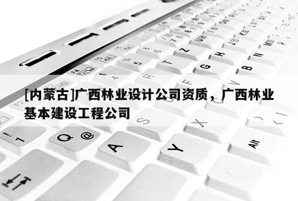 [内蒙古]广西林业设计公司资质，广西林业基本建设工程公司