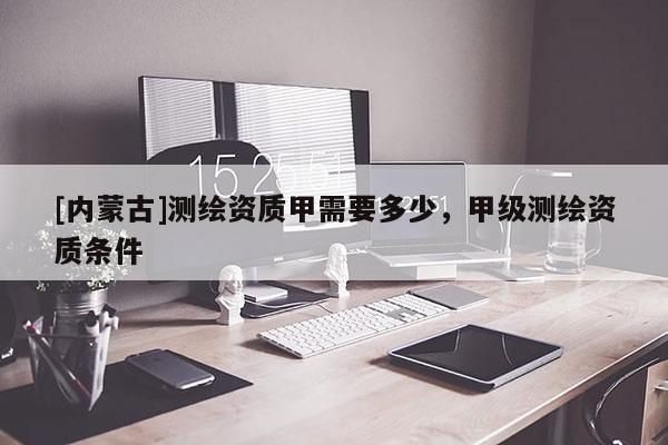 [内蒙古]测绘资质甲需要多少，甲级测绘资质条件