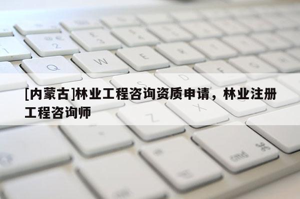[内蒙古]林业工程咨询资质申请，林业注册工程咨询师