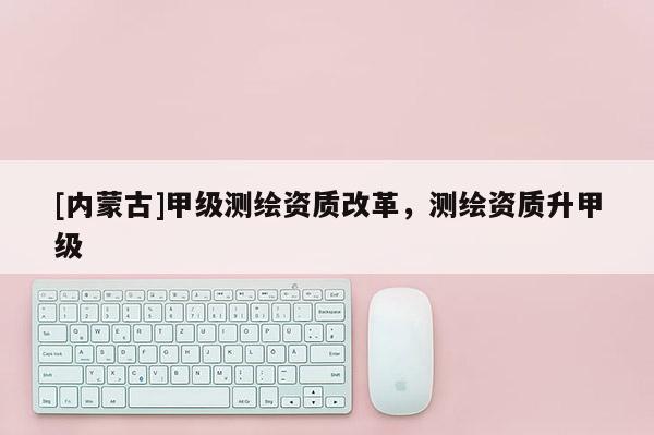 [内蒙古]甲级测绘资质改革，测绘资质升甲级