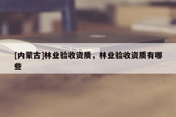 [内蒙古]林业验收资质，林业验收资质有哪些
