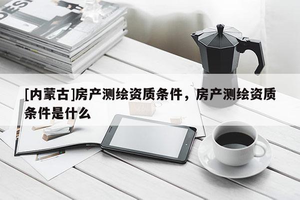 [内蒙古]房产测绘资质条件，房产测绘资质条件是什么