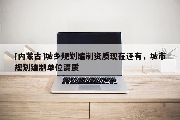 [内蒙古]城乡规划编制资质现在还有，城市规划编制单位资质