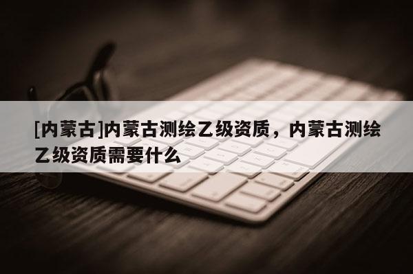 [内蒙古]内蒙古测绘乙级资质，内蒙古测绘乙级资质需要什么
