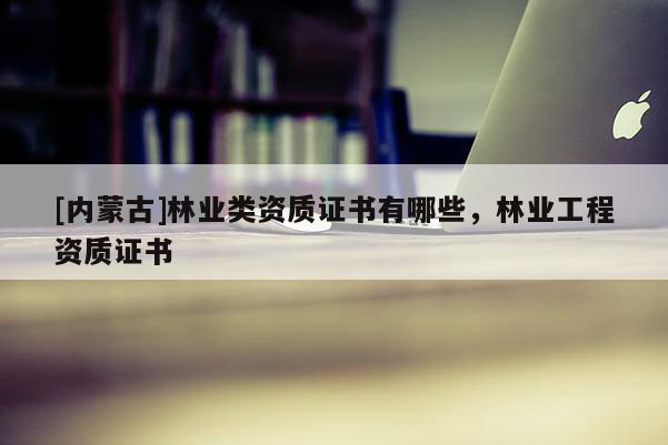 [内蒙古]林业类资质证书有哪些，林业工程资质证书