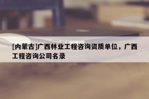 [内蒙古]广西林业工程咨询资质单位，广西工程咨询公司名录