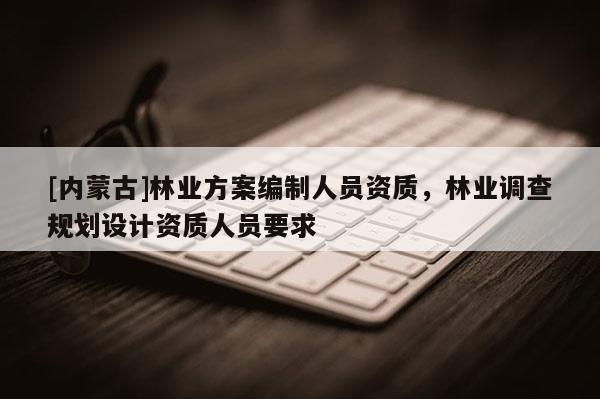 [内蒙古]林业方案编制人员资质，林业调查规划设计资质人员要求