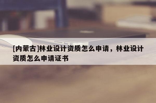[内蒙古]林业设计资质怎么申请，林业设计资质怎么申请证书