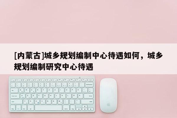 [内蒙古]城乡规划编制中心待遇如何，城乡规划编制研究中心待遇