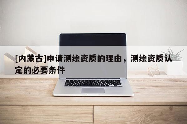 [内蒙古]申请测绘资质的理由，测绘资质认定的必要条件