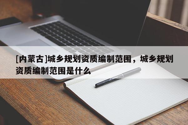 [内蒙古]城乡规划资质编制范围，城乡规划资质编制范围是什么