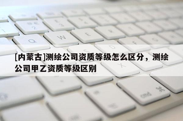 [内蒙古]测绘公司资质等级怎么区分，测绘公司甲乙资质等级区别