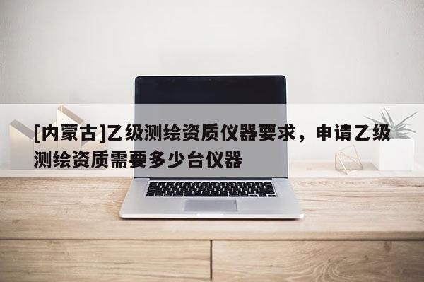 [内蒙古]乙级测绘资质仪器要求，申请乙级测绘资质需要多少台仪器