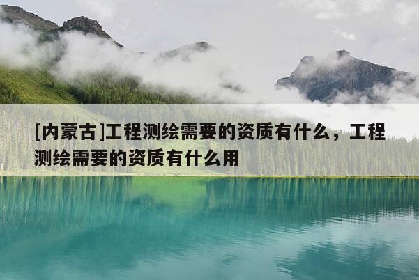 [内蒙古]工程测绘需要的资质有什么，工程测绘需要的资质有什么用