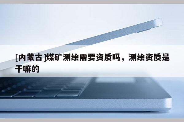 [内蒙古]煤矿测绘需要资质吗，测绘资质是干嘛的