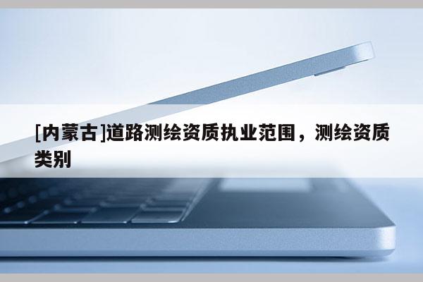 [内蒙古]道路测绘资质执业范围，测绘资质类别