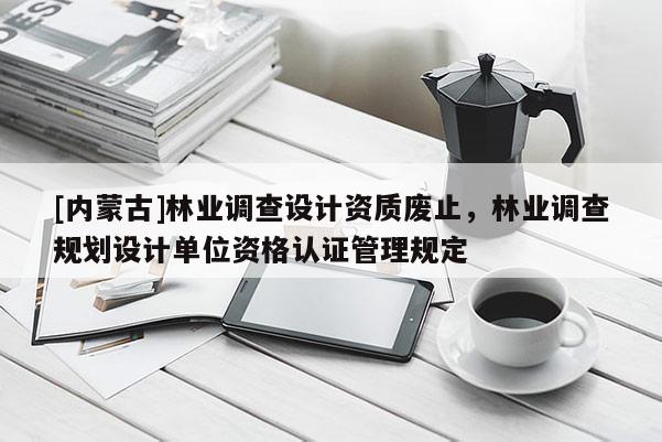 [内蒙古]林业调查设计资质废止，林业调查规划设计单位资格认证管理规定
