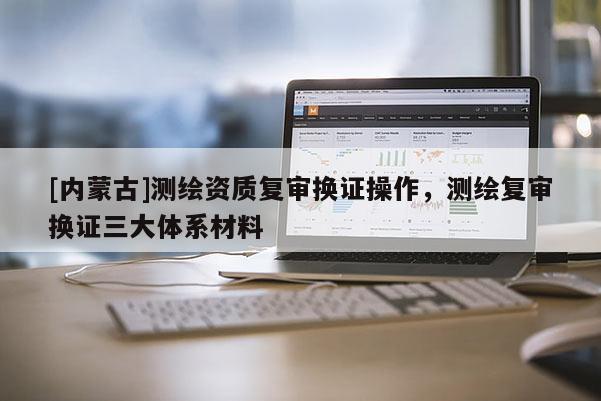 [内蒙古]测绘资质复审换证操作，测绘复审换证三大体系材料