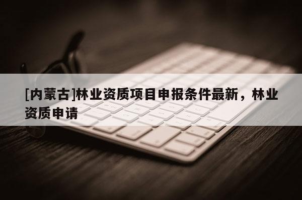 [内蒙古]林业资质项目申报条件最新，林业资质申请