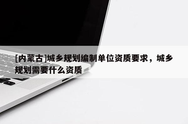 [内蒙古]城乡规划编制单位资质要求，城乡规划需要什么资质