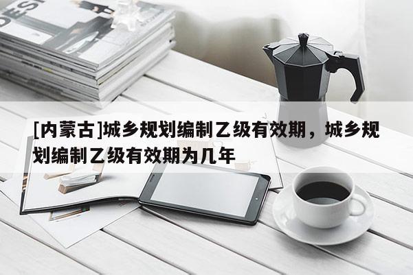 [内蒙古]城乡规划编制乙级有效期，城乡规划编制乙级有效期为几年
