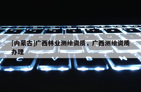 [内蒙古]广西林业测绘资质，广西测绘资质办理