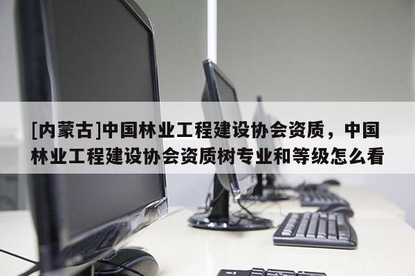 [内蒙古]中国林业工程建设协会资质，中国林业工程建设协会资质树专业和等级怎么看