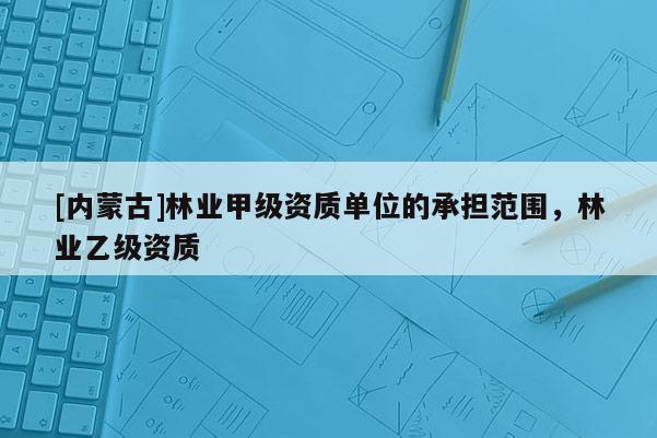 [内蒙古]林业甲级资质单位的承担范围，林业乙级资质