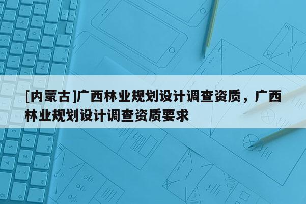 [内蒙古]广西林业规划设计调查资质，广西林业规划设计调查资质要求