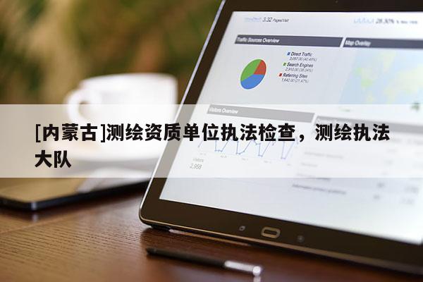 [内蒙古]测绘资质单位执法检查，测绘执法大队