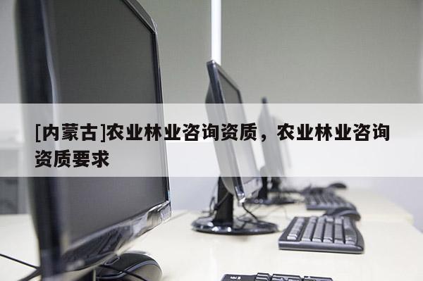 [内蒙古]农业林业咨询资质，农业林业咨询资质要求