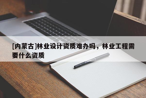 [内蒙古]林业设计资质难办吗，林业工程需要什么资质