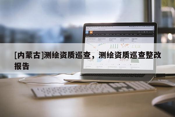 [内蒙古]测绘资质巡查，测绘资质巡查整改报告