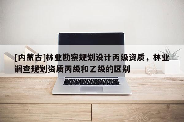 [内蒙古]林业勘察规划设计丙级资质，林业调查规划资质丙级和乙级的区别