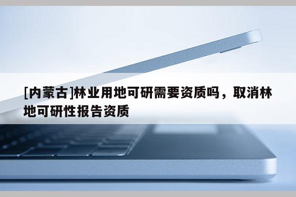 [内蒙古]林业用地可研需要资质吗，取消林地可研性报告资质